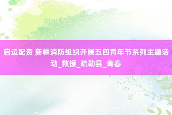 启运配资 新疆消防组织开展五四青年节系列主题活动_救援_疏勒县_青春