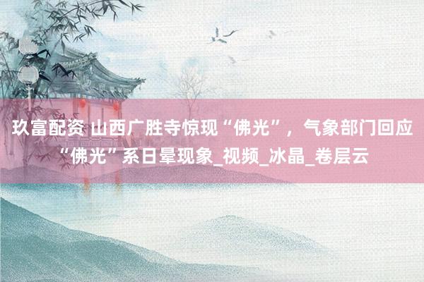 玖富配资 山西广胜寺惊现“佛光”，气象部门回应“佛光”系日晕现象_视频_冰晶_卷层云