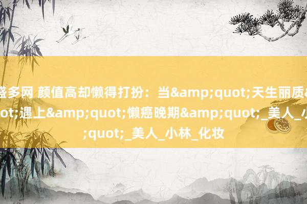 盛多网 颜值高却懒得打扮：当&quot;天生丽质&quot;遇上&quot;懒癌晚期&quot;_美人_小林_化妆