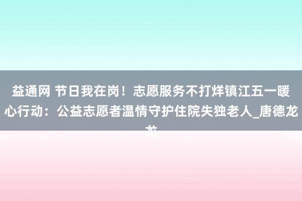 益通网 节日我在岗！志愿服务不打烊镇江五一暖心行动：公益志愿者温情守护住院失独老人_唐德龙