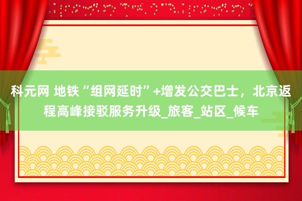 科元网 地铁“组网延时”+增发公交巴士，北京返程高峰接驳服务升级_旅客_站区_候车