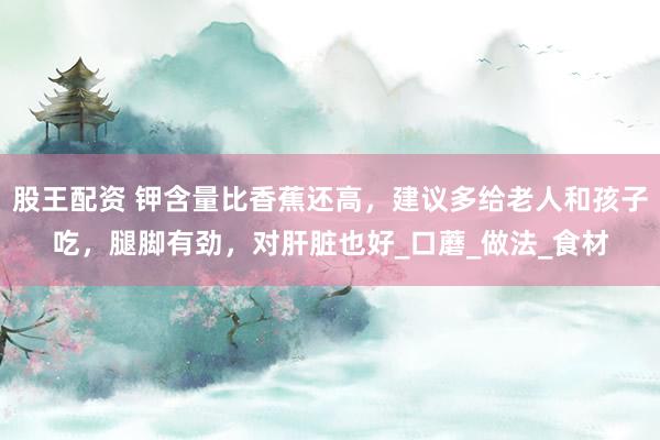 股王配资 钾含量比香蕉还高，建议多给老人和孩子吃，腿脚有劲，对肝脏也好_口蘑_做法_食材