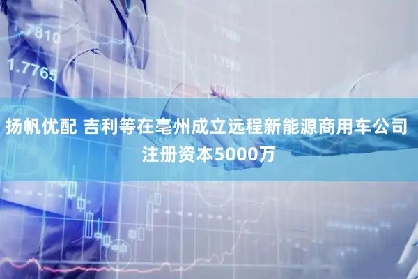扬帆优配 吉利等在亳州成立远程新能源商用车公司 注册资本5000万