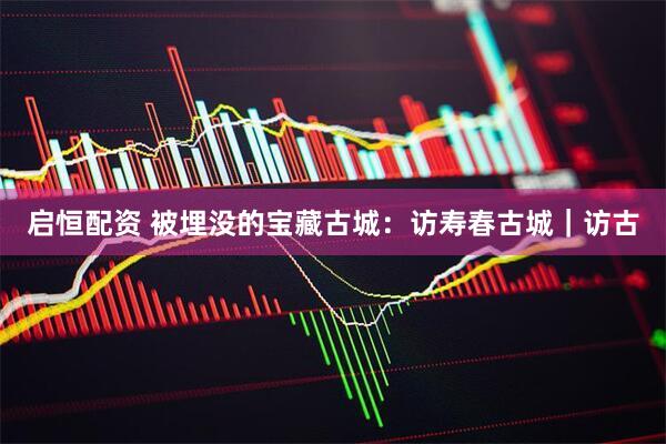 启恒配资 被埋没的宝藏古城：访寿春古城｜访古