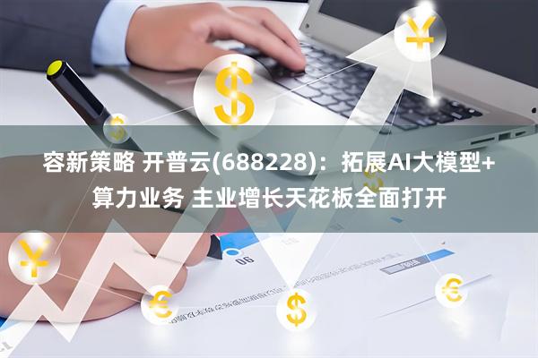 容新策略 开普云(688228)：拓展AI大模型+算力业务 主业增长天花板全面打开