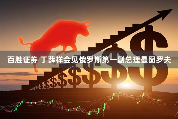 百胜证券 丁薛祥会见俄罗斯第一副总理曼图罗夫