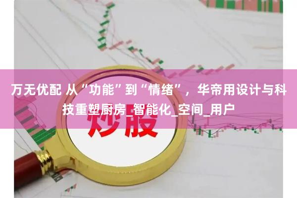 万无优配 从“功能”到“情绪”，华帝用设计与科技重塑厨房_智能化_空间_用户