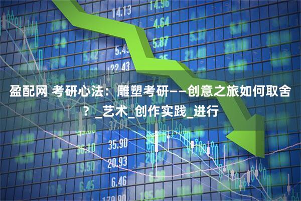 盈配网 考研心法：雕塑考研——创意之旅如何取舍？_艺术_创作实践_进行