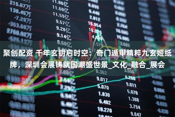 聚创配资 千年玄钥启时空：奇门遁甲精粹九玄姬纸牌，深圳会展铸就国潮盛世景_文化_融合_展会