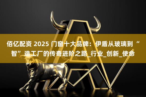 佰亿配资 2025 门窗十大品牌：伊盾从玻璃到 “智” 造工厂的传奇进阶之路_行业_创新_使命