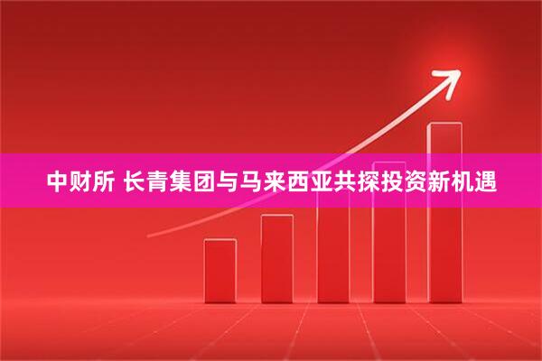 中财所 长青集团与马来西亚共探投资新机遇