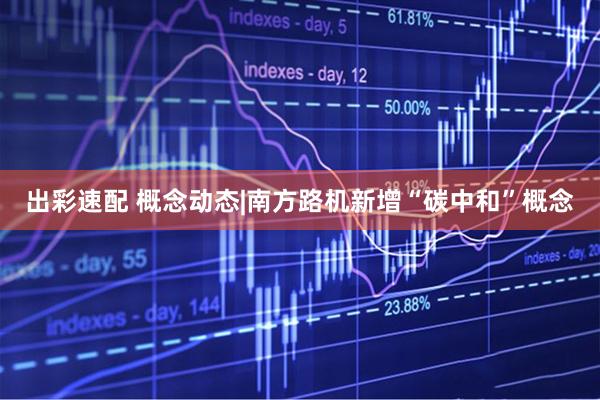 出彩速配 概念动态|南方路机新增“碳中和”概念