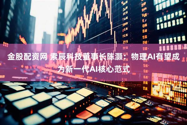 金股配资网 索辰科技董事长陈灏：物理AI有望成为新一代AI核心范式