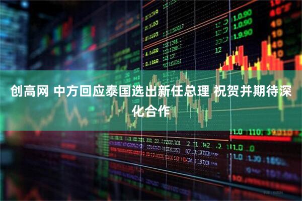创高网 中方回应泰国选出新任总理 祝贺并期待深化合作